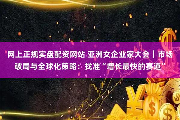 网上正规实盘配资网站 亚洲女企业家大会｜市场破局与全球化策略：找准“增长最快的赛道”