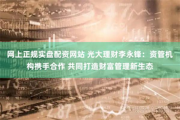 网上正规实盘配资网站 光大理财李永锋：资管机构携手合作 共同打造财富管理新生态