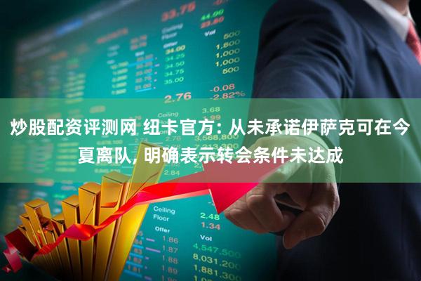 炒股配资评测网 纽卡官方: 从未承诺伊萨克可在今夏离队, 明确表示转会条件未达成