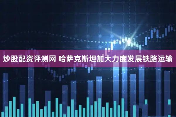 炒股配资评测网 哈萨克斯坦加大力度发展铁路运输