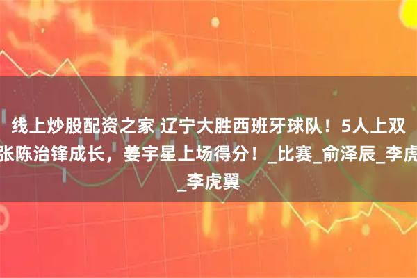 线上炒股配资之家 辽宁大胜西班牙球队！5人上双，张陈治锋成长，姜宇星上场得分！_比赛_俞泽辰_李虎翼