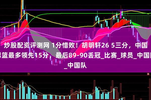炒股配资评测网 1分惜败！胡明轩26 5三分，中国男篮最多领先15分，最后89-90丢冠_比赛_球员_中国队