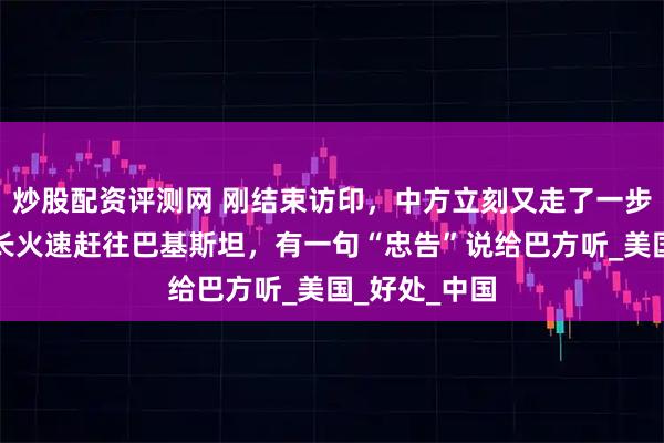 炒股配资评测网 刚结束访印，中方立刻又走了一步妙棋，我外长火速赶往巴基斯坦，有一句“忠告”说给巴方听_美国_好处_中国