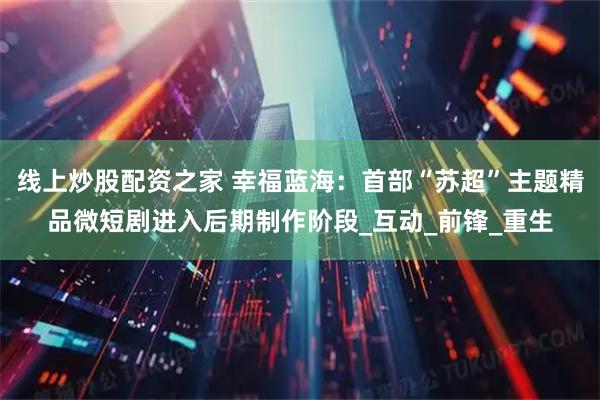 线上炒股配资之家 幸福蓝海：首部“苏超”主题精品微短剧进入后期制作阶段_互动_前锋_重生