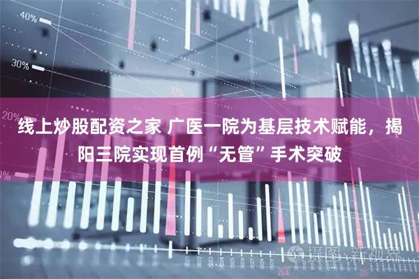 线上炒股配资之家 广医一院为基层技术赋能，揭阳三院实现首例“无管”手术突破