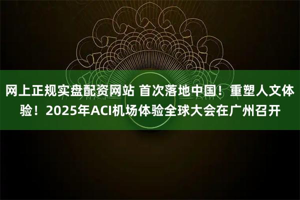 网上正规实盘配资网站 首次落地中国！重塑人文体验！2025年ACI机场体验全球大会在广州召开