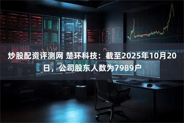 炒股配资评测网 楚环科技：截至2025年10月20日，公司股东人数为7989户