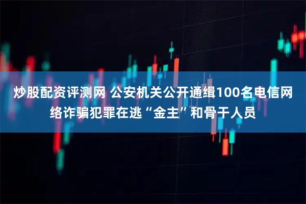 炒股配资评测网 公安机关公开通缉100名电信网络诈骗犯罪在逃“金主”和骨干人员