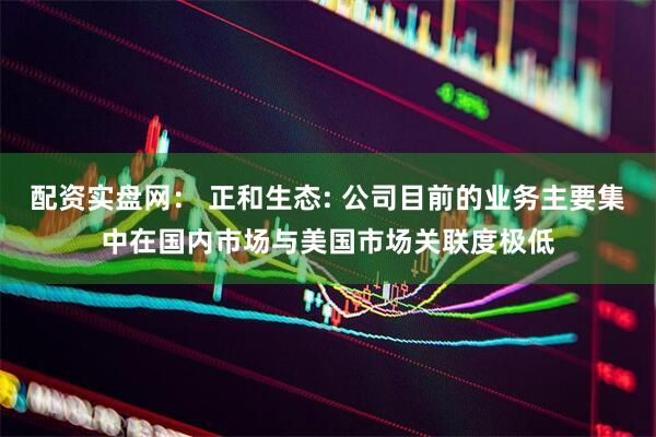 配资实盘网： 正和生态: 公司目前的业务主要集中在国内市场与美国市场关联度极低