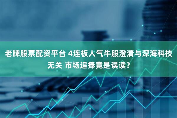 老牌股票配资平台 4连板人气牛股澄清与深海科技无关 市场追捧竟是误读？