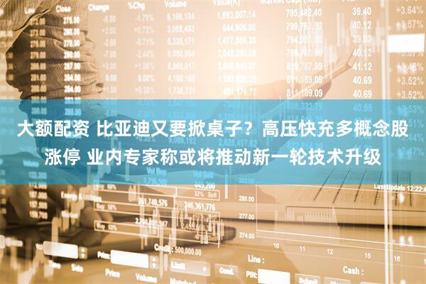 大额配资 比亚迪又要掀桌子？高压快充多概念股涨停 业内专家称或将推动新一轮技术升级