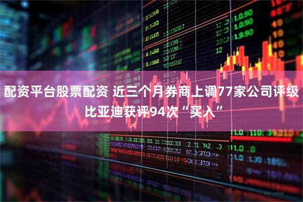 配资平台股票配资 近三个月券商上调77家公司评级 比亚迪获评94次“买入”