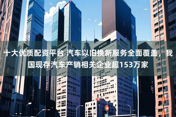 十大优质配资平台 汽车以旧换新服务全面覆盖，我国现存汽车产销相关企业超153万家