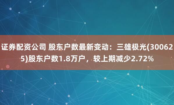 证券配资公司 股东户数最新变动：三雄极光(300625)股东户数1.8万户，较上期减少2.72%