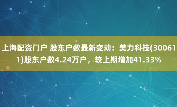上海配资门户 股东户数最新变动：美力科技(300611)股东户数4.24万户，较上期增加41.33%