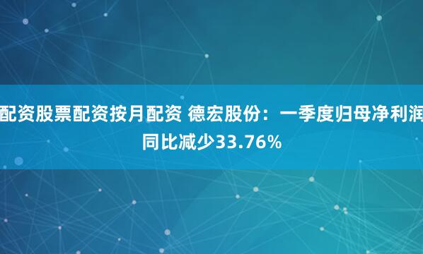 配资股票配资按月配资 德宏股份：一季度归母净利润同比减少33.76%