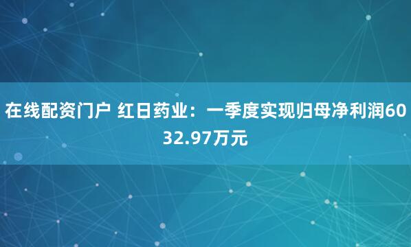 在线配资门户 红日药业：一季度实现归母净利润6032.97万元