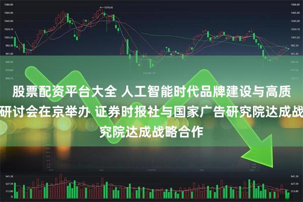 股票配资平台大全 人工智能时代品牌建设与高质量发展研讨会在京举办 证券时报社与国家广告研究院达成战略合作