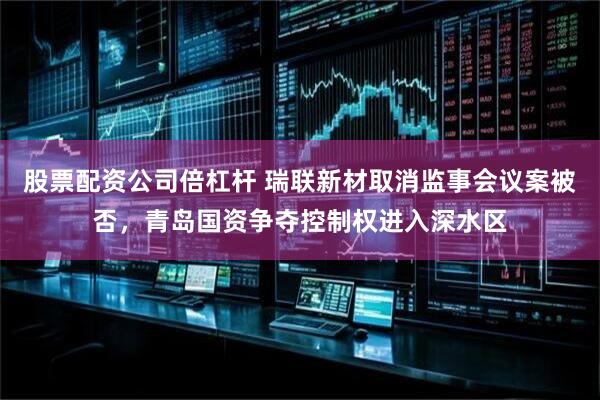 股票配资公司倍杠杆 瑞联新材取消监事会议案被否，青岛国资争夺控制权进入深水区