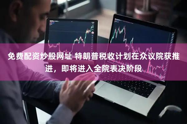 免费配资炒股网址 特朗普税收计划在众议院获推进，即将进入全院表决阶段