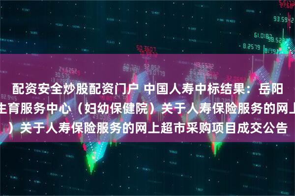 配资安全炒股配资门户 中国人寿中标结果：岳阳市云溪区妇幼保健计划生育服务中心（妇幼保健院）关于人寿保险服务的网上超市采购项目成交公告