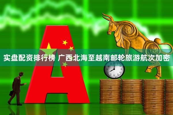 实盘配资排行榜 广西北海至越南邮轮旅游航次加密