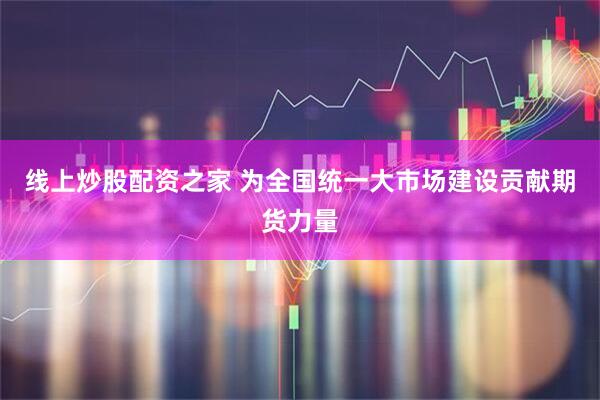 线上炒股配资之家 为全国统一大市场建设贡献期货力量