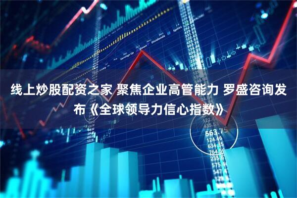 线上炒股配资之家 聚焦企业高管能力 罗盛咨询发布《全球领导力信心指数》