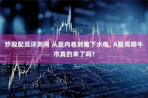 炒股配资评测网 从反内卷到雅下水电, A股周期牛市真的来了吗?