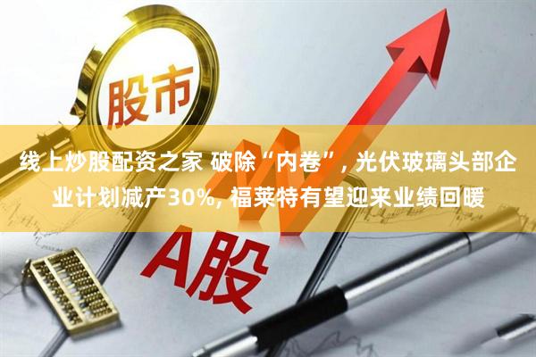 线上炒股配资之家 破除“内卷”, 光伏玻璃头部企业计划减产30%, 福莱特有望迎来业绩回暖