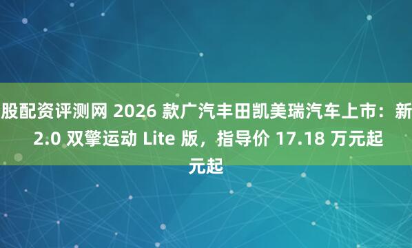 炒股配资评测网 2026 款广汽丰田凯美瑞汽车上市：新增 2.0 双擎运动 Lite 版，指导价 17.18 万元起
