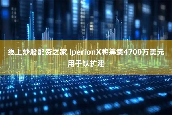 线上炒股配资之家 IperionX将筹集4700万美元用于钛扩建