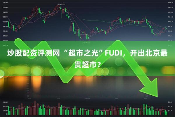 炒股配资评测网 “超市之光”FUDI，开出北京最贵超市？