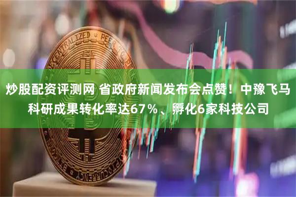 炒股配资评测网 省政府新闻发布会点赞！中豫飞马科研成果转化率达67％、孵化6家科技公司