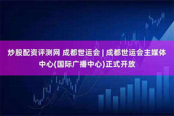 炒股配资评测网 成都世运会 | 成都世运会主媒体中心(国际广播中心)正式开放