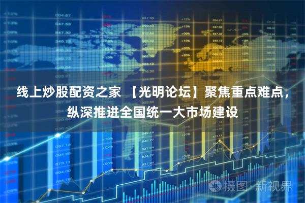 线上炒股配资之家 【光明论坛】聚焦重点难点，纵深推进全国统一大市场建设