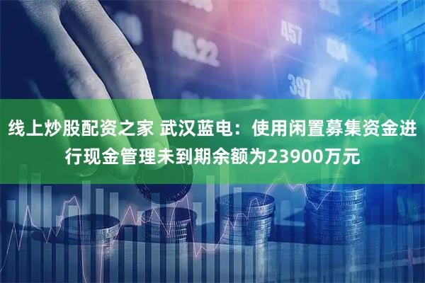 线上炒股配资之家 武汉蓝电：使用闲置募集资金进行现金管理未到期余额为23900万元