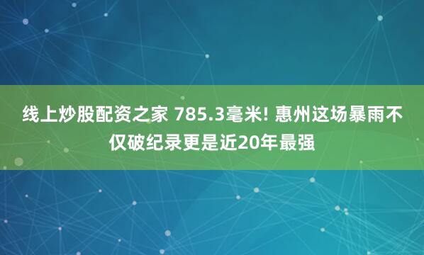 线上炒股配资之家 785.3毫米! 惠州这场暴雨不仅破纪录更是近20年最强