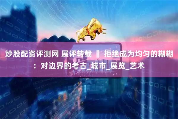 炒股配资评测网 展评转载 ‖ 拒绝成为均匀的糊糊：对边界的考古_城市_展览_艺术