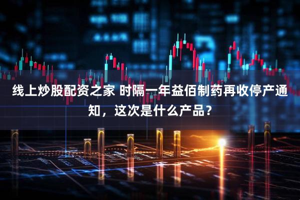 线上炒股配资之家 时隔一年益佰制药再收停产通知，这次是什么产品？