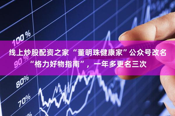 线上炒股配资之家 “董明珠健康家”公众号改名“格力好物指南”，一年多更名三次