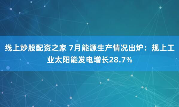 线上炒股配资之家 7月能源生产情况出炉：规上工业太阳能发电增长28.7%