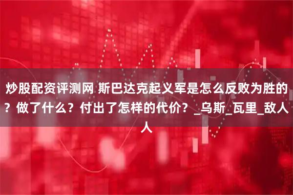 炒股配资评测网 斯巴达克起义军是怎么反败为胜的？做了什么？付出了怎样的代价？_乌斯_瓦里_敌人